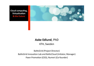 Cloud compu0ng, 
  Virtualisa0on 
  & the Future 




                       Aake Edlund, PhD 
                           KTH, Sweden 

                      Bal1cGrid (Project Director) 
      Bal1cGrid Innova1on Lab and Bal1cCloud (Ini1ator, Manager) 
              Pawn Promo1on (CEO), Numeri (Co‐founder) 
 