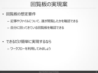 回覧板の実現案
• 回覧板の想定要件
– 記事やファイルについて、誰が閲覧したかを確認できる
– 自分に回ってきている回覧板を確認できる
• できるだけ簡単に実現するなら
– ワークフローを利用してみましょう
Japan SharePoint Group#18 @Osaka. 16
 
