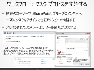 ワークフロー：タスク プロセスを開始する
• 特定のユーザーや SharePoint グループのメンバーへ
一斉にタスクをアサインできるアクションで代替する
• アサインされたメンバーへは、メール通知が送られる
Japan SharePoint Group#18 @Osaka.
「グループ内の各メンバーにタスクを割り当てる」の
オプションを利用することで、SharePoint グループ内の
全ユーザーへ一度にタスクを割り当てることができる。
17
 