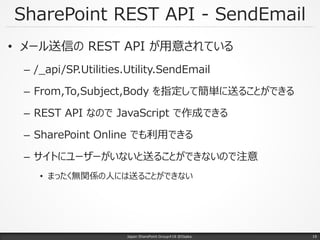 SharePoint REST API - SendEmail
• メール送信の REST API が用意されている
– /_api/SP.Utilities.Utility.SendEmail
– From,To,Subject,Body を指定して簡単に送ることができる
– REST API なので JavaScript で作成できる
– SharePoint Online でも利用できる
– サイトにユーザーがいないと送ることができないので注意
• まったく無関係の人には送ることができない
Japan SharePoint Group#18 @Osaka. 19
 