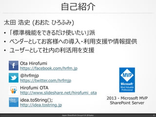自己紹介
太田 浩史 (おおた ひろふみ)
• 「標準機能をできるだけ使いたい」派
• ベンダーとしてお客様への導入・利用支援や情報提供
• ユーザーとして社内の利活用を支援
Japan SharePoint Group#18 @Osaka.
Ota Hirofumi
https://facebook.com/hrfm.jp
Hirofumi OTA
http://www.slideshare.net/hirofumi_ota
@hrfmjp
https://twitter.com/hrfmjp
idea.toString();
http://idea.tostring.jp
2013 - Microsoft MVP
SharePoint Server
2
 