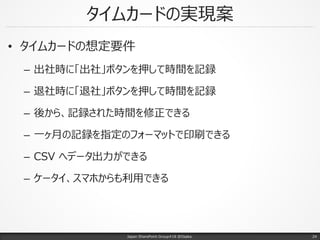 タイムカードの実現案
• タイムカードの想定要件
– 出社時に「出社」ボタンを押して時間を記録
– 退社時に「退社」ボタンを押して時間を記録
– 後から、記録された時間を修正できる
– 一ヶ月の記録を指定のフォーマットで印刷できる
– CSV へデータ出力ができる
– ケータイ、スマホからも利用できる
Japan SharePoint Group#18 @Osaka. 24
 