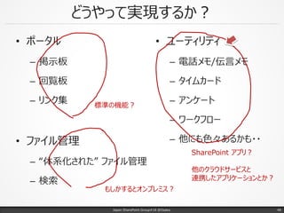 どうやって実現するか？
• ポータル
– 掲示板
– 回覧板
– リンク集
• ファイル管理
– “体系化された” ファイル管理
– 検索
Japan SharePoint Group#18 @Osaka.
• ユーティリティ
– 電話メモ/伝言メモ
– タイムカード
– アンケート
– ワークフロー
– 他にも色々あるかも・・
標準の機能？
もしかするとオンプレミス？
SharePoint アプリ？
他のクラウドサービスと
連携したアプリケーションとか？
48
 