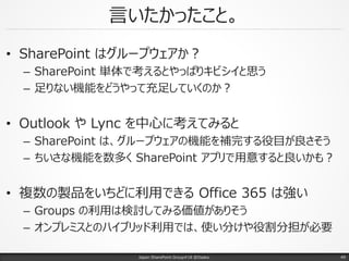 言いたかったこと。
• SharePoint はグループウェアか？
– SharePoint 単体で考えるとやっぱりキビシイと思う
– 足りない機能をどうやって充足していくのか？
• Outlook や Lync を中心に考えてみると
– SharePoint は、グループウェアの機能を補完する役目が良さそう
– ちいさな機能を数多く SharePoint アプリで用意すると良いかも？
• 複数の製品をいちどに利用できる Office 365 は強い
– Groups の利用は検討してみる価値がありそう
– オンプレミスとのハイブリッド利用では、使い分けや役割分担が必要
Japan SharePoint Group#18 @Osaka. 49
 