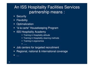 An ISS Hospitality Facilities Services
            partnership means :
      Security
      Flexibility
      Optimalization
      “à la carte” Housekeeping Program
      ISS Hospitality Academy
           Training in Hospitality attitude
           Training in Hospitality cleaning methods
           Training in ergonomics
           …..
      Job centers for targeted recruitment
      Regional, national & international coverage
      …

19
 
