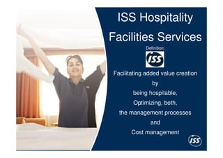 ISS Hospitality
    Facilities Services
                Definition:




    Facilitating added value creation
                   by
           being hospitable,
           Optimizing, both,
      the management processes
                  and
           Cost management

7
 