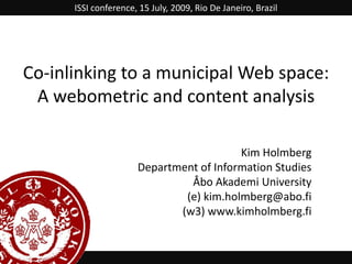 ISSI conference, 15 July, 2009, Rio De Janeiro, Brazil Co-inlinking to a municipal Web space: A webometric and content analysis Kim Holmberg Department of Information Studies Åbo Akademi University (e) kim.holmberg@abo.fi  (w3) www.kimholmberg.fi 