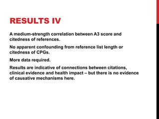 RESULTS IV
A medium-strength correlation between A3 score and
citedness of references.
No apparent confounding from reference list length or
citedness of CPGs.
More data required.
Results are indicative of connections between citations,
clinical evidence and health impact – but there is no evidence
of causative mechanisms here.
 