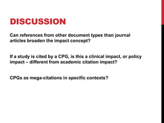 DISCUSSION
Can references from other document types than journal
articles broaden the impact concept?
If a study is cited by a CPG, is this a clinical impact, or policy
impact – different from academic citation impact?
CPGs as mega-citations in specific contexts?
 