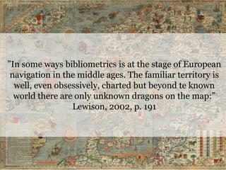”In some ways bibliometrics is at the stage of European
navigation in the middle ages. The familiar territory is
well, even obsessively, charted but beyond te known
world there are only unknown dragons on the map:”
Lewison, 2002, p. 191
 