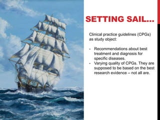 SETTING SAIL…
Clinical practice guidelines (CPGs)
as study object:
- Recommendations about best
treatment and diagnosis for
specific diseases.
- Varying quality of CPGs. They are
supposed to be based on the best
research evidence – not all are.
 