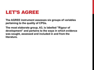 LET’S AGREE
The AGREE instrument assesses six groups of variables
pertaining to the quality of CPGs.
The most elaborate group, A3, is labelled ”Rigour of
development” and pertains to the ways in which evidence
was sought, assessed and included in and from the
literature.
 