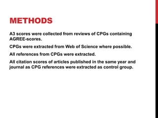 METHODS
A3 scores were collected from reviews of CPGs containing
AGREE-scores.
CPGs were extracted from Web of Science where possible.
All references from CPGs were extracted.
All citation scores of articles published in the same year and
journal as CPG references were extracted as control group.
 