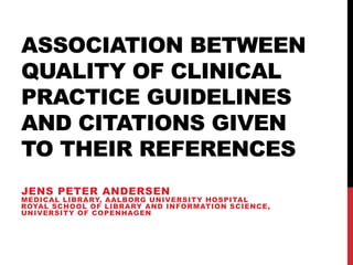 ASSOCIATION BETWEEN
QUALITY OF CLINICAL
PRACTICE GUIDELINES
AND CITATIONS GIVEN
TO THEIR REFERENCES
JENS PETER ANDERSEN
MEDICAL LIBRARY, AALBORG UNIVERSITY HOSPITAL
ROYAL SCHOOL OF LIBRARY AND INFORMATION SCIENCE,
UNIVERSITY OF COPENHAGEN
 