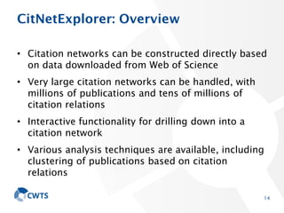 CitNetExplorer: Overview
• Citation networks can be constructed directly based
on data downloaded from Web of Science
• Very large citation networks can be handled, with
millions of publications and tens of millions of
citation relations
• Interactive functionality for drilling down into a
citation network
• Various analysis techniques are available, including
clustering of publications based on citation
relations
14
 