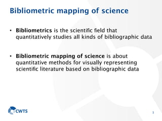 Bibliometric mapping of science
• Bibliometrics is the scientiﬁc ﬁeld that
quantitatively studies all kinds of bibliographic data
• Bibliometric mapping of science is about
quantitative methods for visually representing
scientiﬁc literature based on bibliographic data
3
 