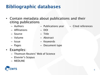 Bibliographic databases
• Contain metadata about publications and their
citing publications
• Examples:
– Thomson Reuters’ Web of Science
– Elsevier’s Scopus
– MEDLINE
6
– Authors
– Affiliations
– Source
– Volume
– Issue
– Pages
– Publications year
– DOI
– Title
– Abstract
– Keywords
– Document type
– Cited references
 