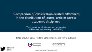 Comparison of classification-related differences
in the distribution of journal articles across
academic disciplines
The case of social sciences and humanities
in Flanders and Norway (2006-2015)
Linda Sīle, Raf Guns, Frédéric Vandermoere, and Tim C. E. Engels
ISSI/STI 2019 Rome, 5 September 2019
@SileLinda
@RafG
 