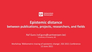 Epistemic distance
between publications, projects, researchers, and fields
Raf Guns (raf.guns@uantwerpen.be)
University of Antwerp, BE
Workshop ‘Bibliometric tracing of epistemic change’, ISSI 2021 Conference
13 June 2021
 