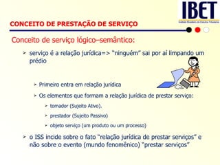 Conceito de serviço lógico–semântico: serviço é a relação jurídica=> “ninguém” sai por aí limpando um prédio Primeiro entra em relação jurídica Os elementos que formam a relação jurídica de prestar serviço: tomador (Sujeito Ativo). prestador (Sujeito Passivo) objeto serviço (um produto ou um processo) o ISS incide sobre o fato “relação jurídica de prestar serviços” e não sobre o evento (mundo fenomênico) “prestar serviços” CONCEITO DE PRESTAÇÃO DE SERVIÇO   