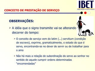OBSERVAÇÕES: A idéia que o signo transmite vai-se alterando no decorrer do tempo: O conceito de serviço vem do latim (...) servitium (condição de escravo), exprime, gramaticalmente, o estado do que é servo, encontrando-se no dever de servir ou de trabalhar para o amo  Não há mais a relação de subordinação do servo ao senhor no sentido de aquele cumprir ordens determinadas “encomendadas” CONCEITO DE PRESTAÇÃO DE SERVIÇO   