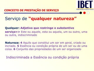 Serviço de  “qualquer natureza” Qualquer:  Adjetivo que restringe o substantivo serviço=>  Este ou aquele, esta ou aquela, um ou outro, uma ou outra, indiscriminado Natureza:  4  Aquilo que constitui um ser em geral, criado ou incriado.  5  Essência ou condição própria de um ser ou de uma coisa.  6  Conjunto das propriedades de um ser organizado Indiscriminada a Essência ou condição própria CONCEITO DE PRESTAÇÃO DE SERVIÇO   