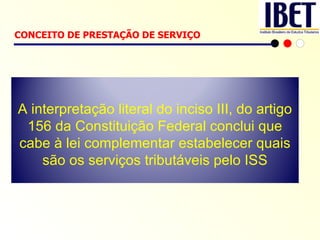 CONCEITO DE PRESTAÇÃO DE SERVIÇO   A interpretação literal do inciso III, do artigo 156 da Constituição Federal conclui que cabe à lei complementar estabelecer quais são os serviços tributáveis pelo ISS 