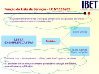 Função da Lista de Serviços - LC Nº.116/03 “ a autonomia financeira dos Municípios compõe uma das pilastras essenciais do sistema constitucional tributário brasileiro” Em suma, com o fito de prevenir conflitos, poderá o Congresso, se quiser:  (a)... (d)  enunciar o mais minuciosamente possível os serviços tributáveis, mas a título exemplificativo 