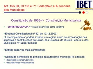 Constituição de 1988=>  Constituição Municipalista JURISPRUDÊNCIA  => lista de serviços como taxativa Emenda Constitucional nº 42, de 19.12.2003: Lei complementar poderá instituir um regime único de arrecadação dos impostos e contribuições da União, dos Estados, do Distrito Federal e dos Municípios => Super Simples Estado cada vez mais centralizado Conteúdo semântico do princípio da autonomia municipal foi alterado: das decisões jurisprudenciais das alterações constitucionais Art. 156, III, CF/88 e Pr. Federativo e Autonomia dos Municípios: 