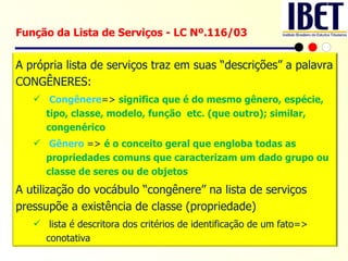 Função da Lista de Serviços - LC Nº.116/03 A própria lista de serviços traz em suas “descrições” a palavra CONGÊNERES: Congênere =>  significa que é do mesmo gênero, espécie, tipo, classe, modelo, função  etc. (que outro); similar, congenérico Gênero   =>  é o conceito geral que engloba todas as propriedades comuns que caracterizam um dado grupo ou classe de seres ou de objetos  A utilização do vocábulo “congênere” na lista de serviços pressupõe a existência de classe (propriedade) lista é descritora dos critérios de identificação de um fato=> conotativa 