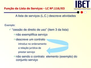 A lista de serviços (L.C.) descreve atividades Exemplo: “ cessão de direito de uso” (item 3 da lista)  não exemplifica serviço descreve um contrato introduz no ordenamento a relação jurídica de prestar serviço  não sendo o contrato  elemento (exemplo) do conjunto serviço Função da Lista de Serviços - LC Nº.116/03 