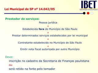 Prestador de serviços: Pessoa jurídica + Estabelecida  fora  do Município de São Paulo + Prestar determinados serviços estabelecidos por lei municipal + Contratante estabelecido no Município de São Paulo + Emitir nota fiscal autorizada por outro Município Deve:  inscrição no cadastro da Secretaria de Finanças paulistana ou  será retido na fonte pelo tomador   .   Lei Municipal de SP nº 14.042/05  