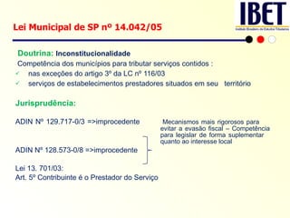   Doutrina:  Inconstitucionalidade Competência dos municípios para tributar serviços contidos :  nas exceções do artigo 3º da LC nº 116/03  serviços de estabelecimentos prestadores situados em seu  território Jurisprudência: ADIN Nº 129.717-0/3 =>improcedente Mecanismos mais rigorosos para  evitar a evasão fiscal – Competência  para legislar de forma suplementar  quanto ao interesse local ADIN Nº 128.573-0/8 =>improcedente Lei 13. 701/03: Art. 5º Contribuinte é o Prestador do Serviço Lei Municipal de SP nº 14.042/05  