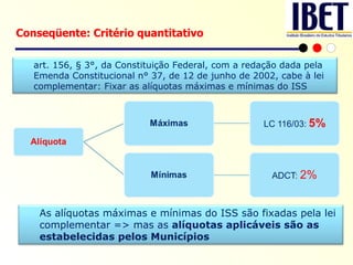 Conseqüente: Critério quantitativo art. 156, § 3°, da Constituição Federal, com a redação dada pela Emenda Constitucional n° 37, de 12 de junho de 2002, cabe à lei complementar: Fixar as alíquotas máximas e mínimas do ISS As alíquotas máximas e mínimas do ISS são fixadas pela lei complementar => mas as  alíquotas aplicáveis são as estabelecidas pelos Municípios 