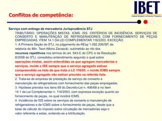 Serviço com entrega de mercadoria Jurisprudência STJ TRIBUTÁRIO. OPERAÇÕES MISTAS. ICMS. ISS. CRITÉRIOS DE INCIDÊNCIA. SERVIÇOS DE CONSERTO E MANUTENÇÃO DE REFRIGERADORES COM FORNECIMENTO DE PEÇAS EMPREGADAS. ITEM 14.1 DA LEI COMPLEMENTAR 116/2203. EXCEÇÃO. 1. A Primeira Seção do STJ, no julgamento do REsp 1.092.206/SP, de relatoria do Min. Teori Albino Zavascki, submetido ao rito dos recursos repetitivos  nos termos do art. 543-C do CPC e da Resolução 8/2008 do STJ, consolidou entendimento segundo o qual sobre operações mistas, assim entendidas as que agregam mercadorias e serviços, incide o ISS sempre que o serviço agregado estiver compreendido na lista de que trata a LC 116/03 , e  incide ICMS sempre que o serviço agregado não estiver previsto na referida lista . 2. Trata-se de empresa de prestação de serviço de conserto e manutenção de refrigeradores com fornecimento das peças empregadas. 3. Hipótese prevista nos itens 69 do Decreto-Lei n. 406/68 e no item 14.1 da Lei Complementar n. 116/2003, com expressa exceção quanto ao fornecimento de peças, no qual incidirá ICMS. 4. Incidência de ISS sobre os serviços de conserto e manutenção de refrigeradores e de ICMS sobre o fornecimento de peças, desde que a base de cálculo do imposto sobre circulação de mercadorias seja o valor referente a estas, evitando-se a bitributação. Conflitos de competência: 
