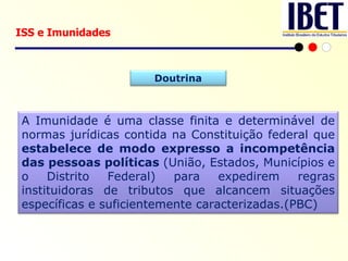 ISS e Imunidades Doutrina A Imunidade é uma classe finita e determinável de normas jurídicas contida na Constituição federal que  estabelece de modo expresso a incompetência das pessoas políticas  (União, Estados, Municípios e o Distrito Federal) para expedirem regras instituidoras de tributos que alcancem situações específicas e suficientemente caracterizadas.(PBC) 