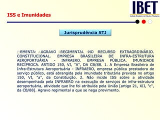 ISS e Imunidades EMENTA: AGRAVO REGIMENTAL NO RECURSO EXTRAORDINÁRIO. CONSTITUCIONAL. EMPRESA BRASILEIRA DE INFRA-ESTRUTURA AEROPORTUÁRIA - INFRAERO. EMPRESA PÚBLICA. IMUNIDADE RECÍPROCA. ARTIGO 150, VI, "A", DA CB/88. 1. A Empresa Brasileira de Infra-Estrutura Aeroportuária - INFRAERO, empresa pública prestadora de serviço público, está abrangida pela imunidade tributária prevista no artigo 150, VI, "a", da Constituição. 2. Não incide ISS sobre a atividade desempenhada pela INFRAERO na execução de serviços de infra-estrutura aeroportuária, atividade que lhe foi atribuída pela União [artigo 21, XII, "c", da CB/88]. Agravo regimental a que se nega provimento. Jurisprudência STJ 