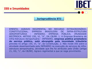 ISS e Imunidades EMENTA: AGRAVO REGIMENTAL NO RECURSO EXTRAORDINÁRIO. CONSTITUCIONAL. EMPRESA BRASILEIRA DE INFRA-ESTRUTURA AEROPORTUÁRIA - INFRAERO. EMPRESA PÚBLICA. IMUNIDADE RECÍPROCA. ARTIGO 150, VI, "A", DA CB/88. 1. A Empresa Brasileira de Infra-Estrutura Aeroportuária - INFRAERO,  empresa pública prestadora de serviço público, está abrangida pela imunidade tributária  prevista no artigo 150, VI, "a", da Constituição. 2. Não incide ISS sobre a atividade desempenhada pela INFRAERO na execução de serviços de infra-estrutura aeroportuária, atividade que lhe foi atribuída pela União [artigo 21, XII, "c", da CB/88]. Agravo regimental a que se nega provimento. Jurisprudência STJ 