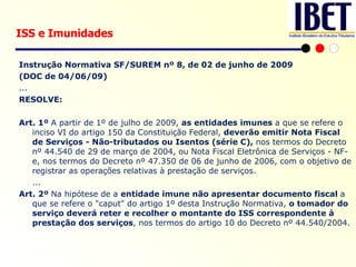 Instrução Normativa SF/SUREM nº 8, de 02 de junho de 2009 (DOC de 04/06/09) ... RESOLVE:   Art. 1º  A partir de 1º de julho de 2009,  as entidades imunes  a que se refere o inciso VI do artigo 150 da Constituição Federal,  deverão emitir Nota Fiscal de Serviços - Não-tributados ou Isentos (série C),  nos termos do Decreto nº 44.540 de 29 de março de 2004, ou Nota Fiscal Eletrônica de Serviços - NF- e, nos termos do Decreto nº 47.350 de 06 de junho de 2006, com o objetivo de registrar as operações relativas à prestação de serviços. ... Art. 2º  Na hipótese de a  entidade imune não apresentar documento fiscal  a que se refere o "caput" do artigo 1º desta Instrução Normativa,  o tomador do serviço deverá reter e recolher o montante do ISS correspondente à prestação dos serviços , nos termos do artigo 10 do Decreto nº 44.540/2004. ISS e Imunidades 