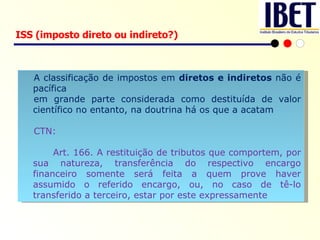 ISS (imposto direto ou indireto?) A classificação de impostos em  diretos e indiretos  não é pacífica em grande parte considerada como destituída de valor científico no entanto, na doutrina há os que a acatam CTN:  Art. 166. A restituição de tributos que comportem, por sua natureza, transferência do respectivo encargo financeiro somente será feita a quem prove haver assumido o referido encargo, ou, no caso de tê-lo transferido a terceiro, estar por este expressamente  