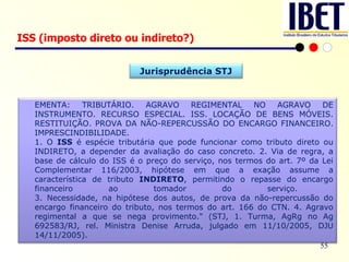 ISS (imposto direto ou indireto?) Jurisprudência STJ EMENTA: TRIBUTÁRIO. AGRAVO REGIMENTAL NO AGRAVO DE INSTRUMENTO. RECURSO ESPECIAL. ISS. LOCAÇÃO DE BENS MÓVEIS. RESTITUIÇÃO. PROVA DA NÃO-REPERCUSSÃO DO ENCARGO FINANCEIRO. IMPRESCINDIBILIDADE.  1. O  ISS  é espécie tributária que pode funcionar como tributo direto ou INDIRETO, a depender da avaliação do caso concreto. 2. Via de regra, a base de cálculo do ISS é o preço do serviço, nos termos do art. 7º da Lei Complementar 116/2003, hipótese em que a exação assume a característica de tributo  INDIRETO , permitindo o repasse do encargo financeiro ao tomador do serviço.  3. Necessidade, na hipótese dos autos, de prova da não-repercussão do encargo financeiro do tributo, nos termos do art. 166 do CTN. 4. Agravo regimental a que se nega provimento." (STJ, 1. Turma, AgRg no Ag 692583/RJ, rel. Ministra Denise Arruda, julgado em 11/10/2005, DJU 14/11/2005). 