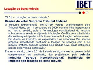 "3.01 – Locação de bens móveis.“ Razões do veto: Supremo Tribunal Federal O Recurso Extraordinário 116.121/SP, votado unanimemente pelo Tribunal Pleno, em 11 de outubro de 2000, contém linha interpretativa no mesmo sentido, pois a "terminologia constitucional do imposto sobre serviços revela o objeto da tributação. Conflita com a Lei Maior dispositivo que imponha o tributo a contrato de locação de bem móvel. Em direito, os institutos, as expressões e os vocábulos têm sentido próprios, descabendo confundir a locação de serviços com a de móveis, práticas diversas regidas pelo Código Civil, cujas definições são de observância inafastável."  Em assim sendo, o item 3.01 da Lista de serviços anexa ao projeto de lei complementar ora analisado, fica prejudicado, pois  veicula indevida (porque inconstitucional) incidência do imposto sob locação de bens móveis. Locação de bens móveis 