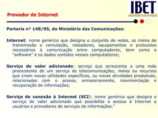Portaria n° 148/95, do Ministério das Comunicações: Internet : nome genérico que designa o conjunto de redes, os meios de transmissão e comutação, roteadores, equipamentos e protocolos necessários à comunicação entre computadores, bem como o "software" e os dados contidos nesses computadores; Serviço de valor adicionado : serviço que acrescenta a uma rede preexistente de um serviço de telecomunicações, meios ou recursos que criam novas utilidades específicas, ou novas atividades produtivas, relacionadas com o acesso, armazenamento, movimentação e recuperação de informações; Serviço de conexão à Internet (SCI ): nome genérico que designa o serviço de valor adicionado que possibilita o acesso à Internet a usuários e provedores de serviços de informações." Provedor de Internet 