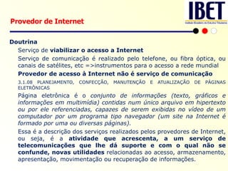 Doutrina Serviço de  viabilizar o acesso a Internet Serviço de comunicação é realizado pelo telefone, ou fibra óptica, ou canais de satélites, etc =>instrumentos para o acesso a rede mundial   Provedor de acesso à Internet não é serviço de comunicação 3.1.08 PLANEJAMENTO, CONFECÇÃO, MANUTENÇÃO E ATUALIZAÇÃO DE PÁGINAS ELETRÔNICAS   Página eletrônica é o  conjunto de informações (texto, gráficos e informações em multimídia) contidas num único arquivo em hipertexto ou por ele referenciadas, capazes de serem exibidas no vídeo de um computador por um programa tipo navegador (um site na Internet é formado por uma ou diversas páginas). Essa é a descrição dos serviços realizados pelos provedores de Internet, ou seja, é a  atividade que acrescenta, a um serviço de telecomunicações que lhe dá suporte e com o qual não se confunde, novas utilidades  relacionadas ao acesso, armazenamento, apresentação, movimentação ou recuperação de informações. Provedor de Internet 