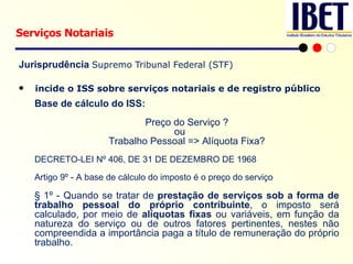 Jurisprudência  Supremo Tribunal Federal (STF) incide o ISS sobre serviços notariais e de registro público Serviços Notariais Base de cálculo do ISS: Preço do Serviço ? ou Trabalho Pessoal => Alíquota Fixa? DECRETO-LEI Nº 406, DE 31 DE DEZEMBRO DE 1968 Artigo 9º - A base de cálculo do imposto é o preço do serviço § 1º - Quando se tratar de  prestação de serviços sob a forma de trabalho pessoal do próprio contribuinte , o imposto será calculado, por meio de  alíquotas fixas  ou variáveis, em função da natureza do serviço ou de outros fatores pertinentes, nestes não compreendida a importância paga a título de remuneração do próprio trabalho. 