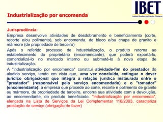 Jurisprudência: Empresa desenvolve atividades de desdobramento e beneficiamento (corte, recorte e/ou polimento), sob encomenda, de bloco e/ou chapa de granito e mármore (de propriedade de terceiro) Após o referido processo de industrialização, o produto retorna ao estabelecimento do proprietário (encomendante), que poderá exportá-lo, comercializá-lo no mercado interno ou submetê-lo à nova etapa de industrialização. A "industrialização por encomenda" constitui  atividade-fim do prestador  do aludido serviço, tendo em vista que,  uma vez concluída, extingue o dever jurídico obrigacional que integra a relação jurídica instaurada entre o "prestador" (responsável pelo serviço encomendado) e o "tomador" (encomendante):  a empresa que procede ao corte, recorte e polimento de granito ou mármore, de propriedade de terceiro, encerra sua atividade com a devolução, ao encomendante, do produto beneficiado.  "industrialização por encomenda", elencada na Lista de Serviços da Lei Complementar 116/2003, caracteriza prestação de serviço (obrigação de fazer) Industrialização por encomenda 