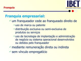 Franquia empresarial: um franqueador cede ao franqueado direito de  uso de marca ou patente distribuição exclusiva ou semi-exclusiva de produtos ou serviços  uso de tecnologia de implantação e administração de negócio ou sistema operacional desenvolvidos ou detidos pelo franqueador mediante remuneração direta ou indireta sem vínculo empregatício Franquia 