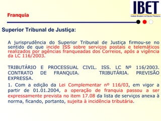 Superior Tribunal de Justiça: A jurisprudência do Superior Tribunal de Justiça firmou-se no sentido de que  incide ISS sobre serviços postais e telemáticos realizados por agências franqueadas dos Correios, após a vigência da LC 116/2003. TRIBUTÁRIO E PROCESSUAL CIVIL. ISS. LC Nº 116/2003. CONTRATO DE FRANQUIA.  TRIBUTÁRIA. PREVISÃO EXPRESSA. 1. Com a edição da  Lei Complementar nº 116/03 , em vigor a partir de 01.01.2004,  a operação de franquia passou a ser expressamente prevista no item 17.08  da lista de serviços anexa à norma, ficando, portanto,  sujeita à incidência tributária . Franquia 