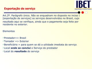 Art.2º. Parágrafo único. Não se enquadram no disposto no inciso I [exportação de serviços] os serviços desenvolvidos no Brasil, cujo resultado aqui se verifique, ainda que o pagamento seja feito por residente no exterior. Elementos Prestador=> Brasil Tomador => Exterior Beneficiário = para quem se dá a   utilidade imediata do serviço  Local  onde se conclui  o Serviço do prestador Local do  resultado  do serviço Exportação de serviço 