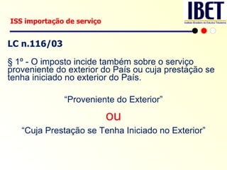 LC n.116/03 § 1º - O imposto incide também sobre o serviço proveniente do exterior do País ou cuja prestação se tenha iniciado no exterior do País. “ Proveniente do Exterior” ou “ Cuja Prestação se Tenha Iniciado no Exterior” ISS importação de serviço 